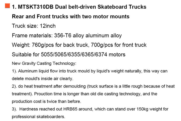 1. MTSKT310DB Dual belt-driven Skateboard Trucks Rear and Front trucks with two motor mounts Truck size: 12inch Frame materials: 356-T6 alloy aluminum alloy Weight: 760g/pcs for back truck, 700g/pcs for front truck Suitable for 5055/5065/6355/6365/6374 motors