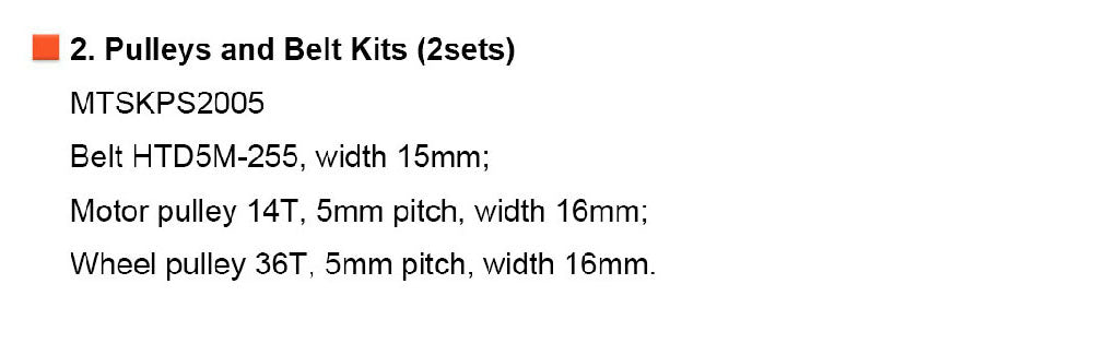 2. Pulleys and Belt Kits (2sets) MTSKPS2005 Belt HTD5M-255, width 15mm; Motor pulley 14T, 5mm pitch, width 16mm;  Wheel pulley 36T, 5mm pitch, width 16mm.