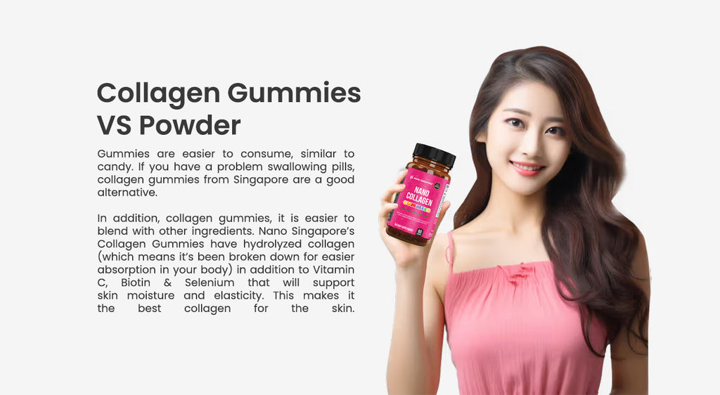 Collagen Gummies  VS Powder Gummies are easier to consume, similar to candy. If you have a problem swallowing pills, collagen gummies from Singapore are a good alternative.  In addition, collagen gummies, it is easier to blend with other ingredients. Nano Singapore’s Collagen Gummies have hydrolyzed collagen (which means it’s been broken down for easier absorption in your body) in addition to Vitamin C, Biotin & Selenium that will support skin moisture and elasticity. This makes it the best collagen for the skin. best collagen gummies