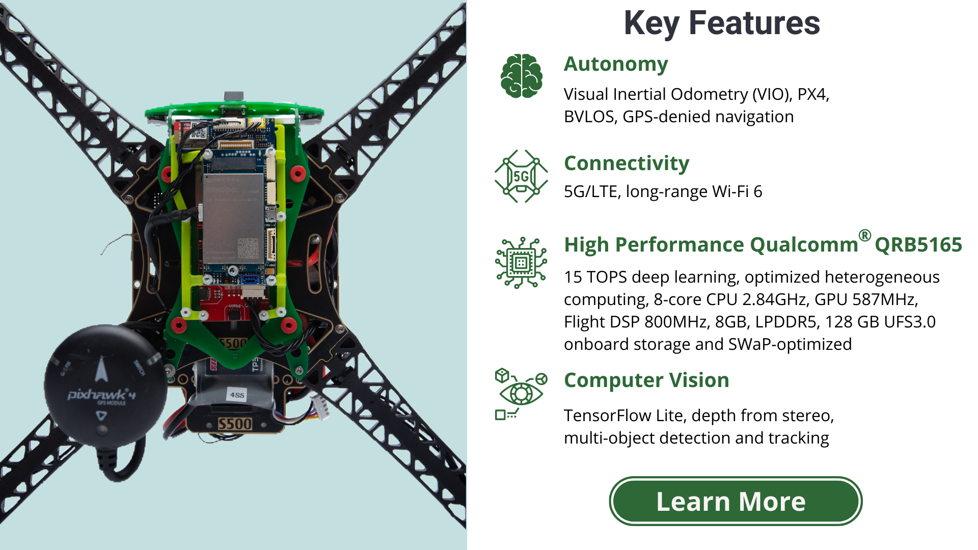 Key Features: Autonomy - visual inertial odometry (VIO), PX4, BVLOS, GPS-denied navigation. Connectivity - 5G/LTE, long-range WiFi 6. High performance Qualcomm QRB5165 - 15 TOPs deep learning, optimized heterogeneous computing, 8-core CPU, 2.84GHz, GPU 587MHz, Flight DSP 800MHz, 8GB, LPDDR5, 128 GB UFS3.0 onboard storage and SWAP-optimized. Computer Vision - TensorFlow Lite, depth from stereo, multi-object detection and tracking. learn more