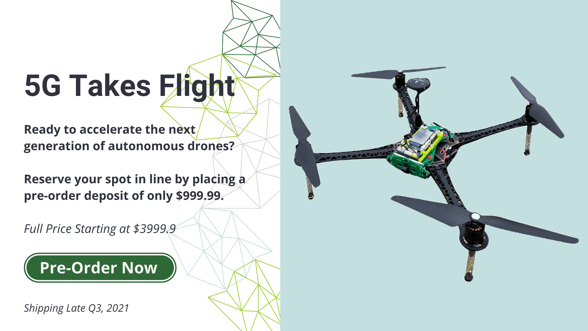 5G Takes Flight. ready to accelerate the next generation of autonomous drones? Reserve your spot in line by placing a pre-order deposit of only $999.99 Full price starting at $3999.99 Pre-order now. Shipping late Q3, 2021