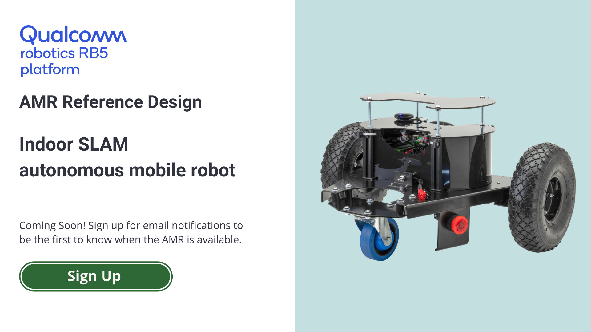 Qualcomm Robotics RB5 AMR Reference Design Indoor SLAM Autonomous Mobile Robot Coming Soon! Sign up for email notifications to be the first to know when the AMR is available. Sign Up