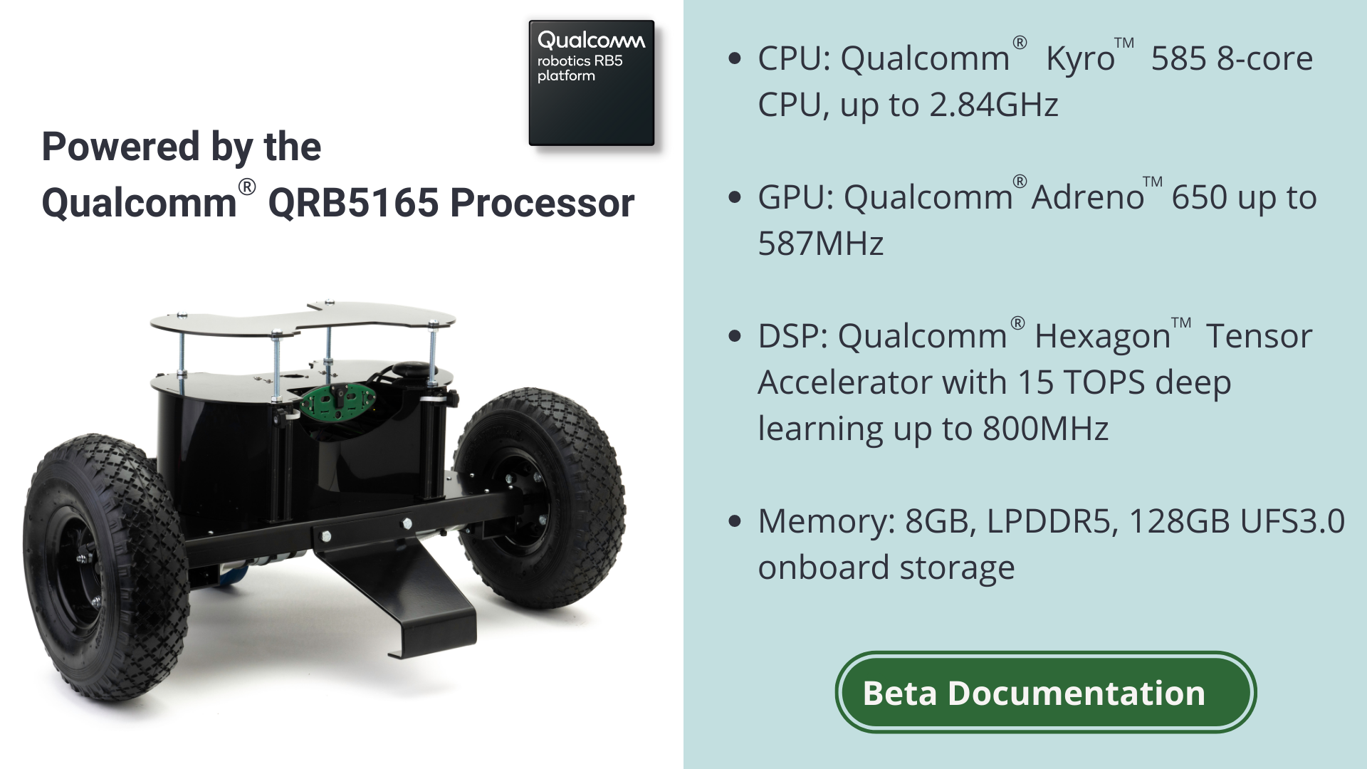 Powered by the Qualcomm QRB5165 Processor. CPU: Qualcomm Kyro 55 8 core CPU, up to 2.84GHz. GPU: Qualcomm Adreno 650 up to 587Mhz. DSP: Qualcomm Hexagon Tensor Accelerator with 15 TOPS deep learning up to 800MHz. Memory: 8GB, LPDDR5, 128GB UFS3.0 onboard storage