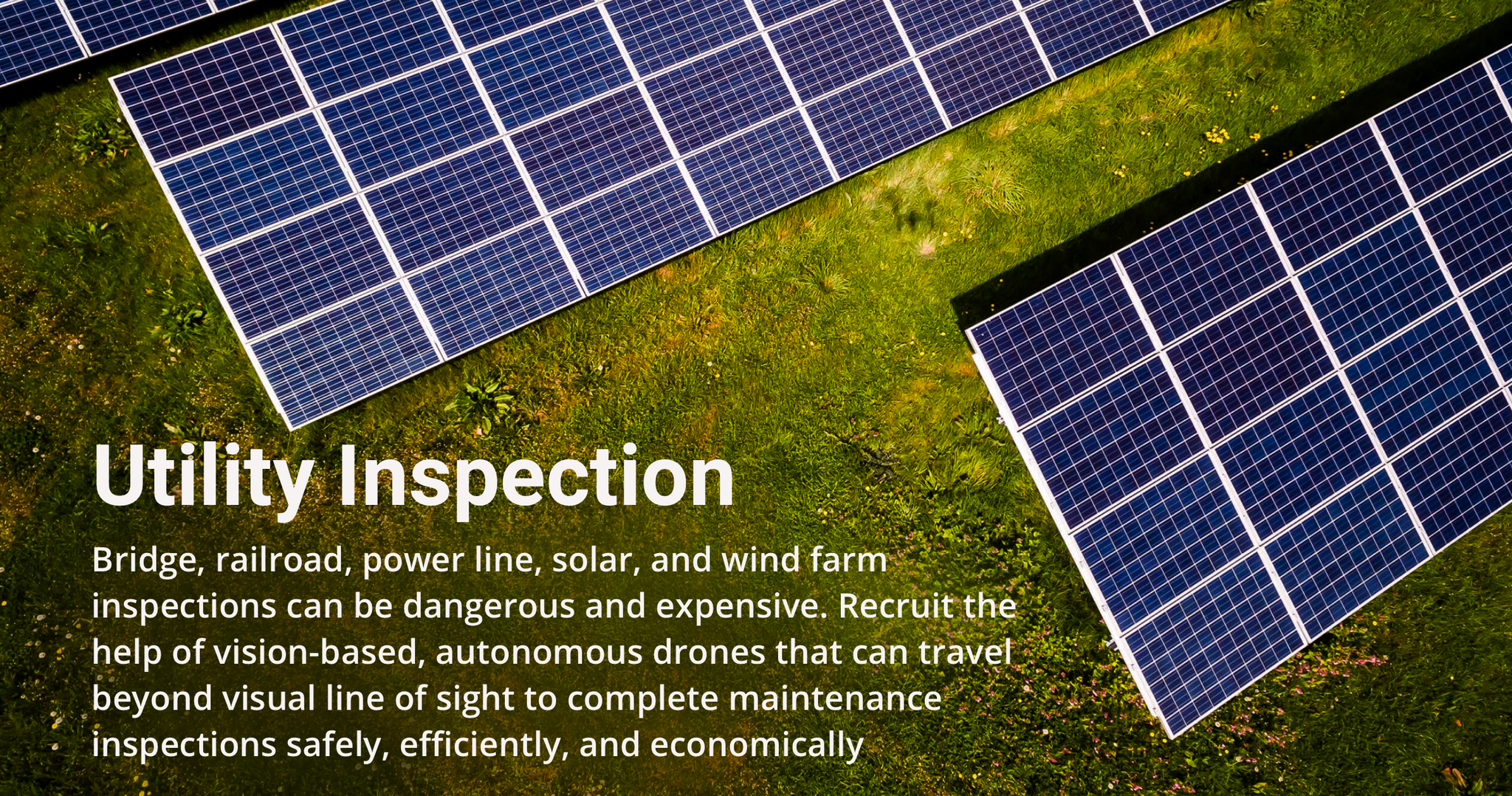 Utility inspection autonomous drone use case. Bridge, railroad, power line, solar, and wind farm inspections can be dangerous and expensive. Recruit the help of a vision-based, autonomous drone that can travel beyond visual line of sight to complete maintenance inspections safely, efficiently, and economically.