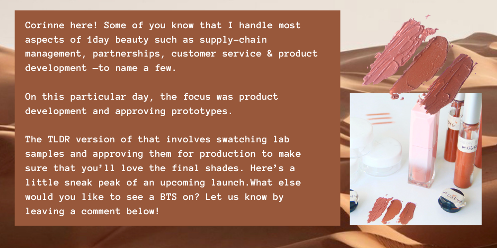 Corinne here! Some of you know that I handle most aspects of 1day beauty such as supply-chain management, partnerships, customer service & product development —to name a few.  On this particular day, the focus was product development and approving prototypes.  The TLDR version of that involves swatching lab samples and approving them for production to make sure that you’ll love the final shades. Here’s a little sneak peak of an upcoming launch.What else would you like to see a BTS on? Let us know by leaving a comment below! 