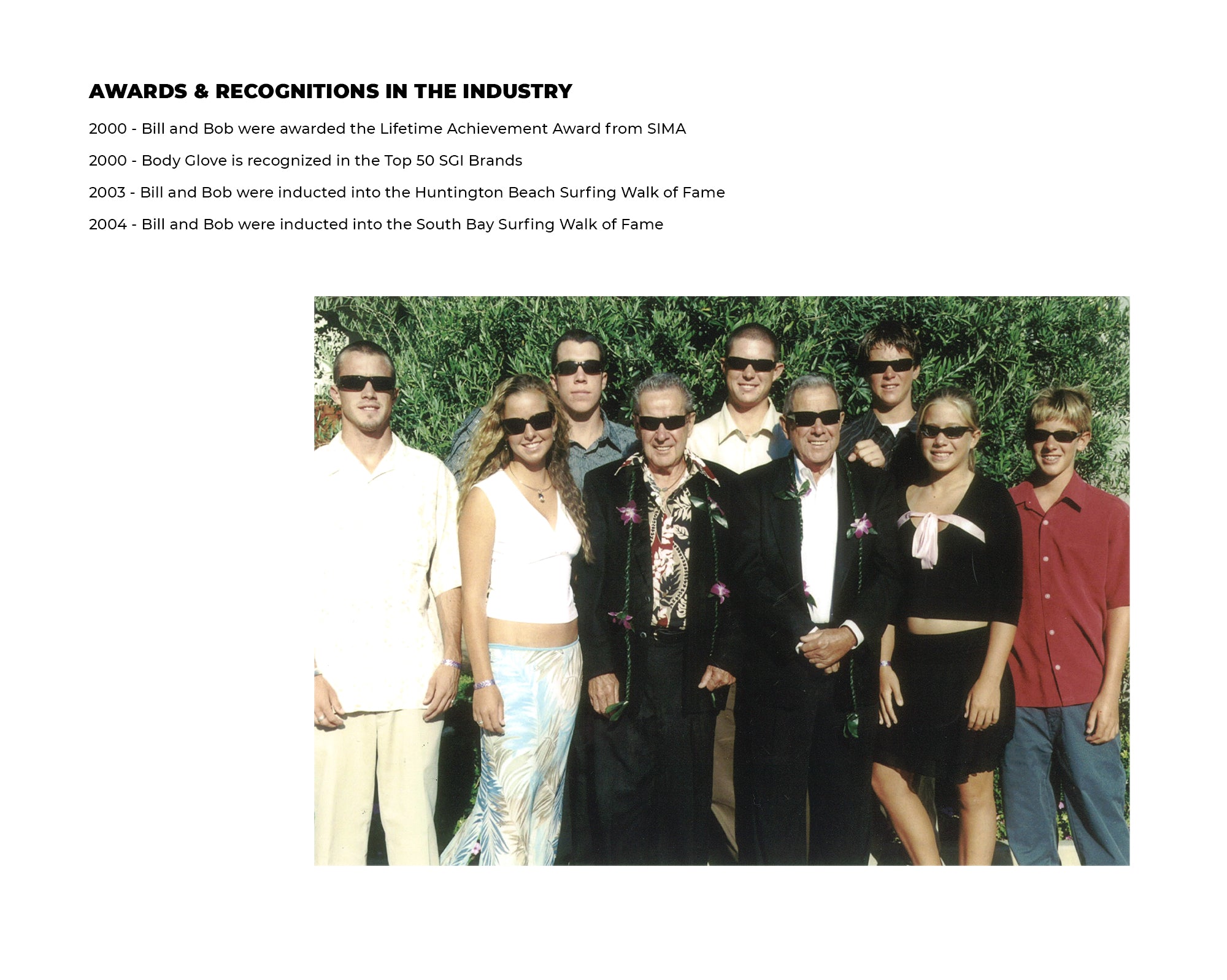 Awards & Recognitions in the Industry | 2000: Bill and Bob were awarded the Lifetime Achievement award from SIMA | 2000: Body Glove is recognized in the Top 50 SGI Brands | 2003: Bill and Bob were inducted into the Huntington Beach Surfing Walk of Fame | 2004: Bill and Bob were inducted into the South Bay Surfing Walk of Fame