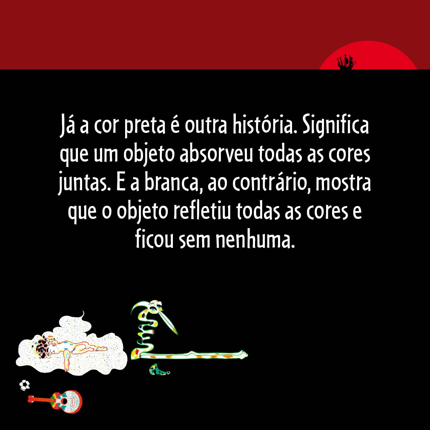 Já a cor preta é outra história. Significa que um objeto absorveu todas as cores juntas. E a branca, ao contrário, mostra que o objeto refletiu todas as cores e ficou sem nenhuma.