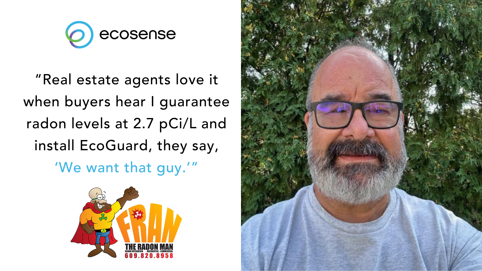 fram the radon man “Real estate agents love it—when buyers hear I guarantee 2.7 pCi/L and install EcoGuard, they say, ‘We want that guy.’”