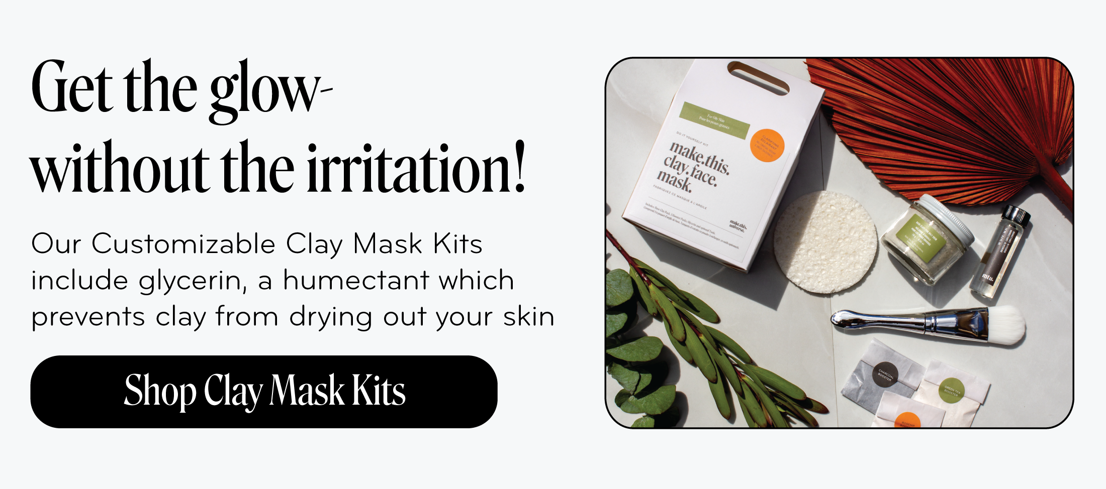 Get the glow- without the irritation!   Our Customizable Clay Mask Kits  include glycerin, a humectant which  prevents clay from drying out your skin