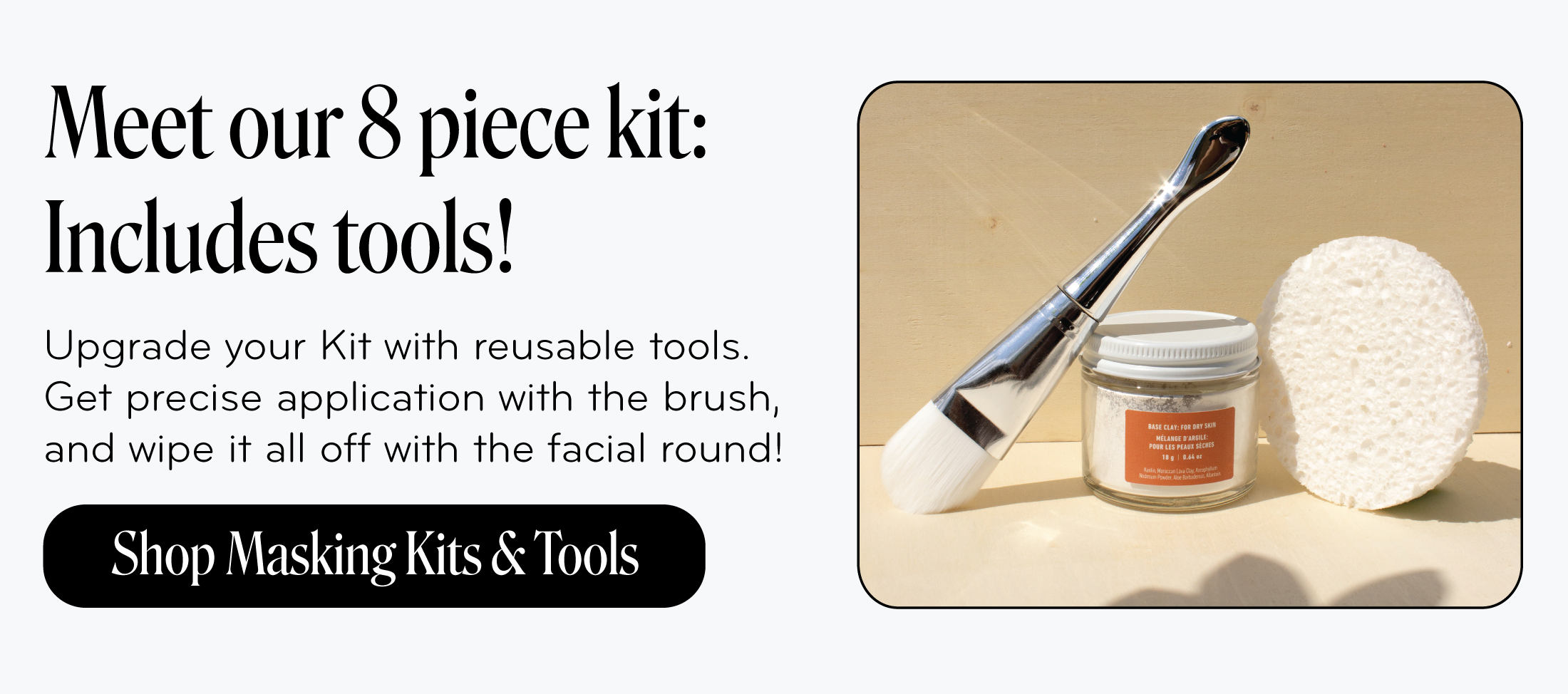 Meet our 8 piece kit: Includes tools!   Upgrade your Kit with reusable tools. Get precise application with the brush, and wipe it all off with the facial round!