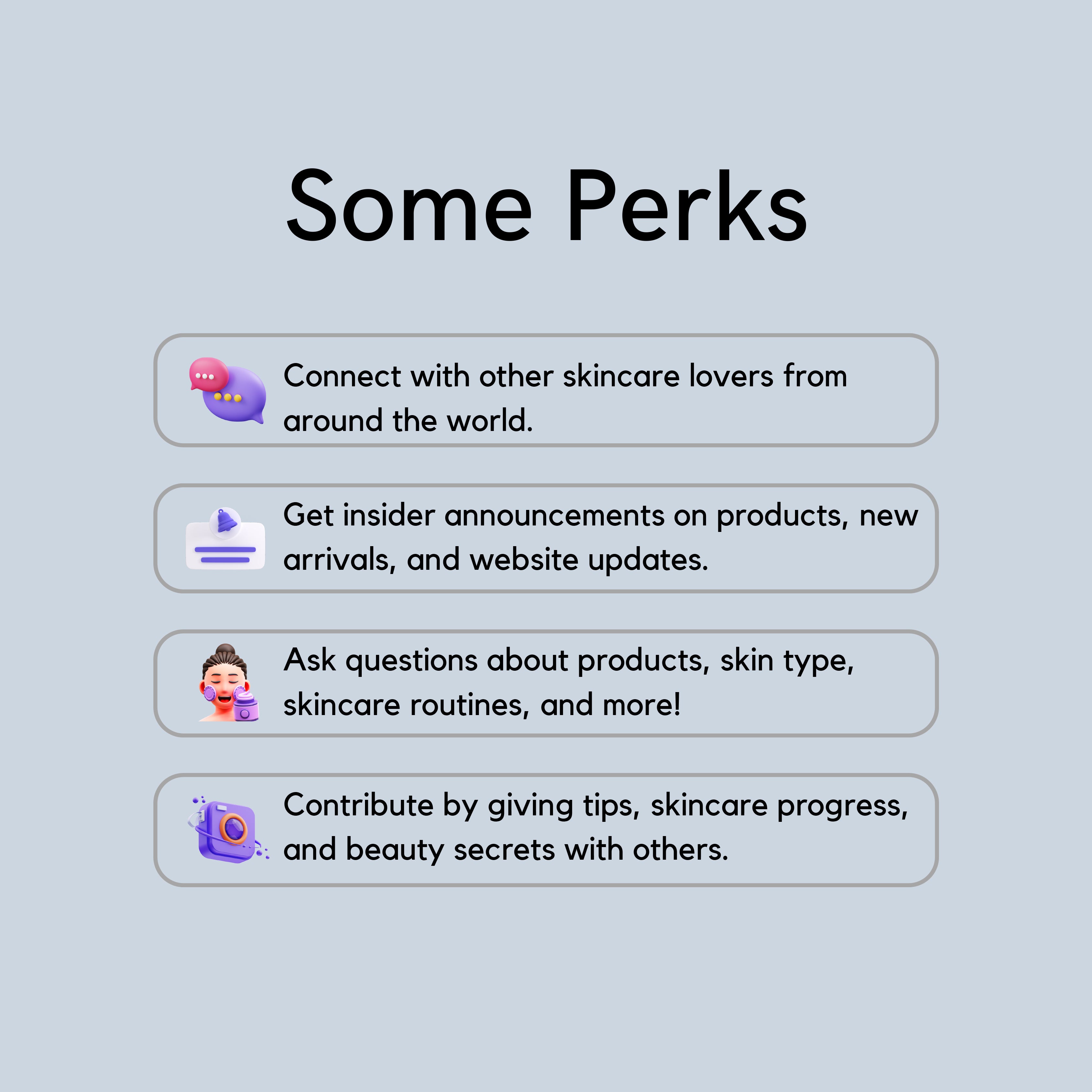 some perks, 1. connect with other skincare lovers from around the world. 2. get insider announcement on products, new arrivals, and website updates. 3. Ask questions about products, skin type, skincare routines, and more! 4. Contribute by giving tips, skincare progress, and beauty secrets with others.