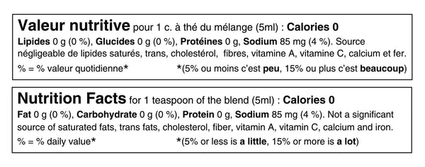 Tableau de valeur nutritive pour 1 cuillère à thé ou 5ml du mélange: 0 calories, 0g de lipides, 0g de glucides, 85mg de sodium (4% de la valeur quotidienne) et 0g de protéines. Source négligeable de lipides saturés, lipides trans, sucres, cholestérol, potassium, calcium et fer. Nutritional fact table for 1 teaspoon or 5ml of the blend: 0 calories, 0g of fat, 0g of carbohydrate, 85mg of sodium (4% daily value) and 0g of protein. Not a significant source of saturated fat, trans fats, sugars, cholesterol, potassium, calcium or iron.