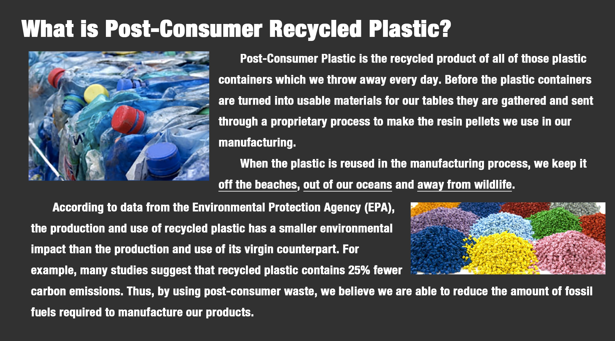 Post-Consumer Plastic is the recycled product of all of those plastic containers which we throw away every day. Before the plastic containers are turned into usable materials for our tables they are gathered and sent through a proprietary process to make the resin pellets we use in our  manufacturing. 	When the plastic is reused in the manufacturing process, we keep it off the beaches, out of our oceans and away from wildlife.  	According to data from the Environmental Protection Agency (EPA),  the production and use of recycled plastic has a smaller environmental  impact than the production and use of its virgin counterpart. For  example, many studies suggest that recycled plastic contains 25% fewer  carbon emissions. Thus, by using post-consumer waste, we believe we are able to reduce the amount of fossil  fuels required to manufacture our products.