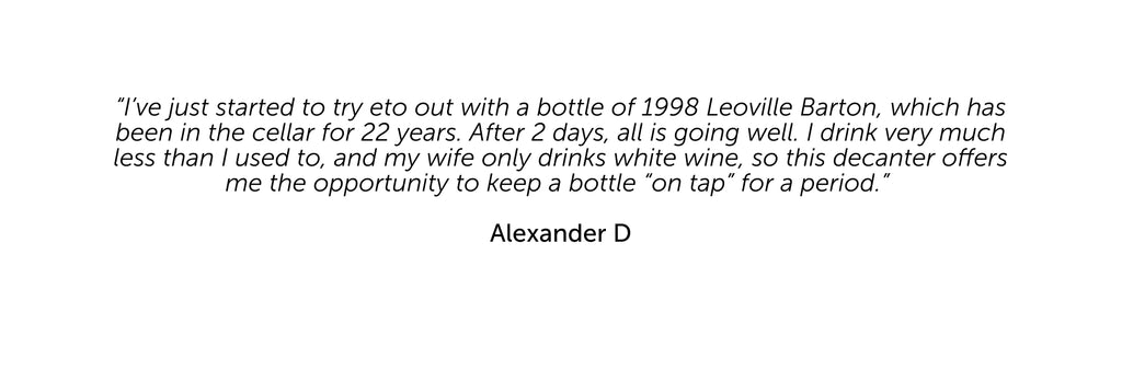 “I’ve just started to try eto out with a bottle of 1998 Leoville Barton, which has been in the cellar for 22 years. After 2 days, all is going well. I drink very much less than I used to, and my wife only drinks white wine, so this decanter offers me the opportunity to keep a bottle “on tap” for a period.”   Alexander D