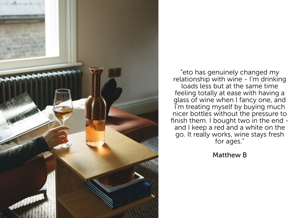 Matthew B told us, “eto has genuinely changed my relationship with wine – I’m drinking loads less but at the same time feeling totally at ease with having a glass when I fancy one, and I’m treating myself by buying much nicer bottles without the pressure to finish them. I bought two in the end – and I keep a red and a white on the go. It really works, wine stays fresh for ages.”