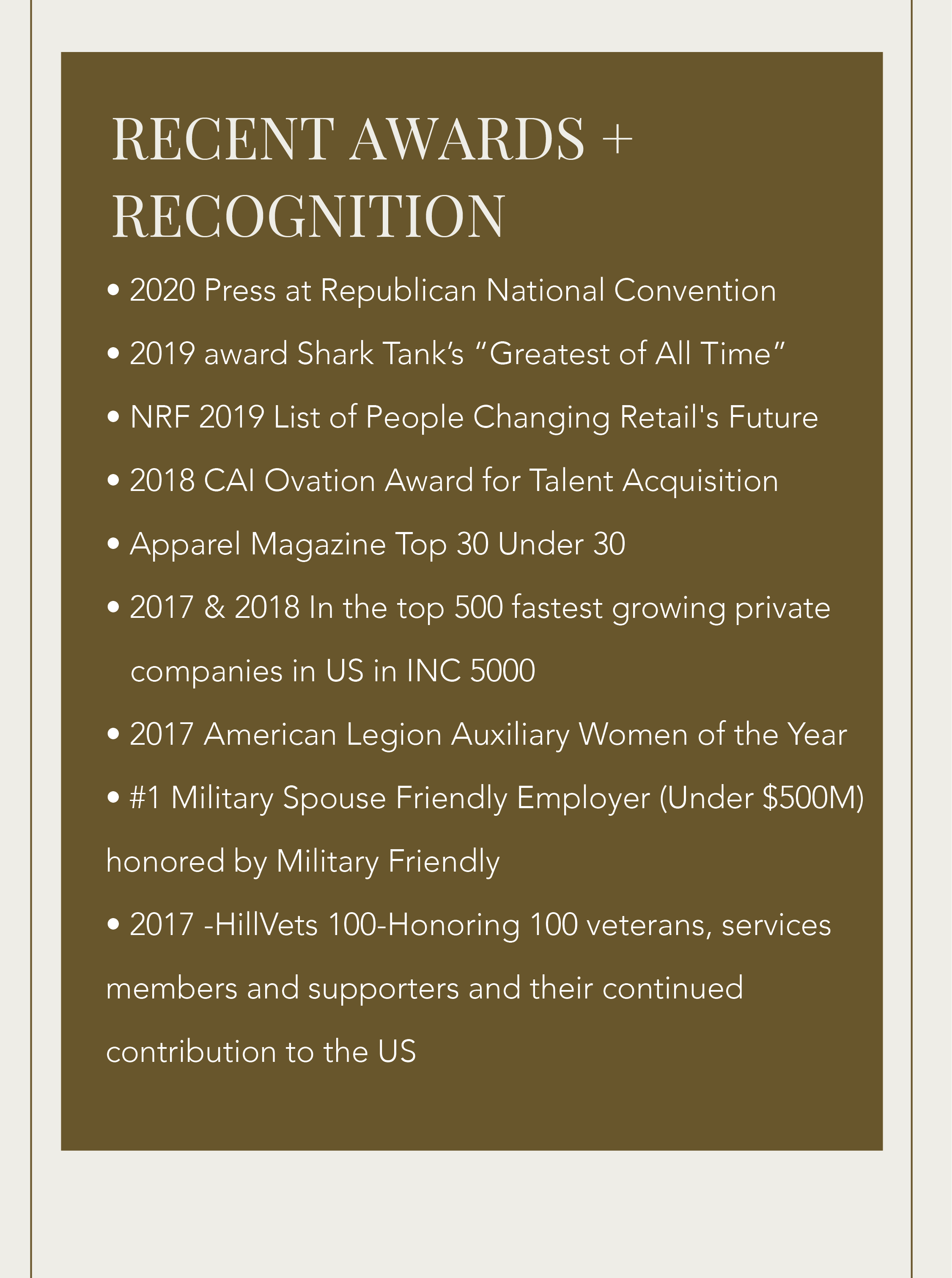 • 2020 Press at Republican National Convention • 2019 award Shark Tank’s “Greatest of All Time” • NRF 2019 List of People Changing Retail's Future • 2018 CAI Ovation Award for Talent Acquisition • Apparel Magazine Top 30 Under 30 • 2017 & 2018 In the top 500 fastest growing private 	   companies in US in INC 5000 • 2017 American Legion Auxiliary Women of the Year • #1 Military Spouse Friendly Employer (Under $500M) honored by Military Friendly  • 2017 -HillVets 100-Honoring 100 veterans, services members and supporters and their continued  contribution to the US