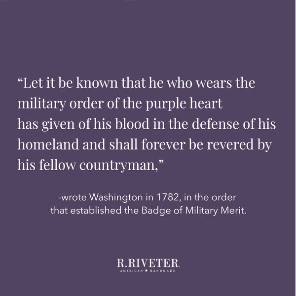 “Let it be known that he who wears the military order of the purple heart has given of his blood in the defense of his homeland and shall forever be revered by his fellow countryman,” wrote Washington in 1782, in the order that established the Badge of Military Merit.