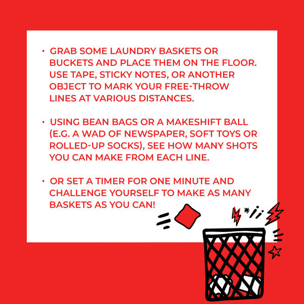 Instructions: grab some laundry baskets or buckets and place them on the floor. Use tape, sticky notes, or another object to mark your free-throw lines at various distances. Using bean bags or a makeshift ball (e.g. a wad of newspaper, soft toys, or rolled-up socks), see how many shots you can make from each line. Or set a timer for one minute and challenge yourself to make as many baskets as you can!