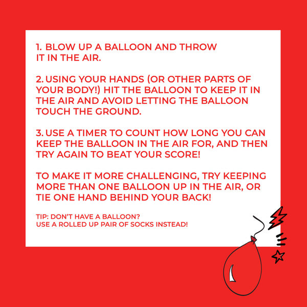 Instructions: 1, blow up a balloon and throw it in the air. 2, using your hands, or other parts of your body, hit the balloon to keep it in the air and avoid letting the balloon touch the ground. 3, use a timer to count how long you can keep the balloon in the air for, and then try again to beat your score! To make it more challenging, try keeping more than one balloon up in the air, or tie one hand behind your back! Tip: don't have a balloon? Use a rolled-up pair of socks instead!