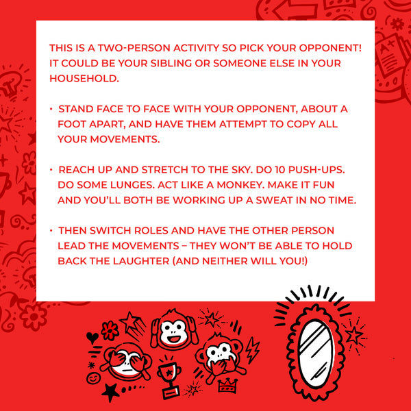 This is a two-person activity so pick your opponent! It could be your sibling or someone else in your household. Instructions: Stand face-to-face with your opponent, about a foot apart, and have them attempt to copy all your movements. Reach up and stretch to the sky. Do 10 push-ups. Do some lunges. Act like a monkey. Make it fun and you'll both be working up a sweat in no time. Then switch roles and have the other person lead the movements - they won't be able to hold back the laughter (and neither will you!)