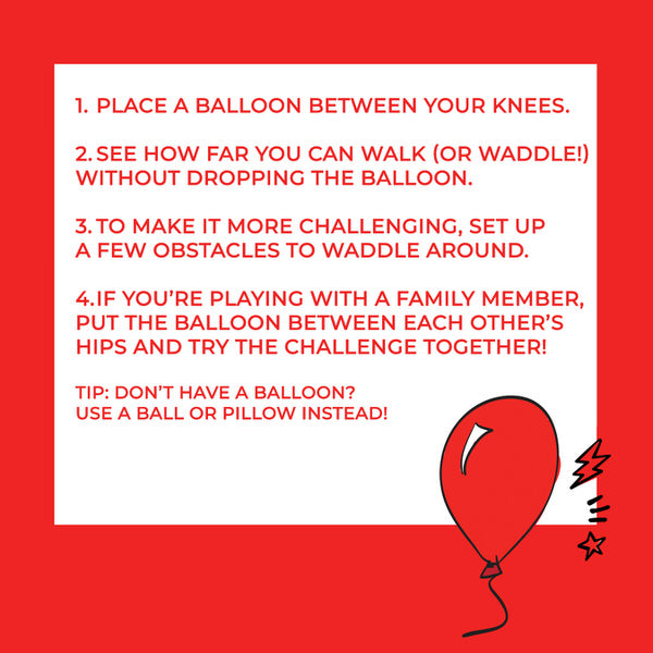 Instructions: 1, place a balloon between your knees. 2, see how far you can walk (or waddle) without dropping the balloon. 3, to make it more challenging, set up a few obstacles to waddle around. 4, if you're playing with a family member, put the balloon between each other's hips and try the challenge together! Tip: don't have a balloon? Use a ball or pillow instead!