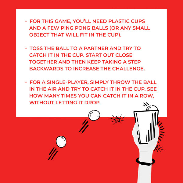 For this game, you'll need plastic cups and a few ping pong balls (or any small object that will fit in the cup). Instructions: Toss the ball to a partner and try to catch it in the cup. Start out close together and then keep taking a step backwards to increase the challenge. For a single-player, simply throw the ball in the air and try to catch it in the cup. See how many times you can catch it in a row without letting it drop.