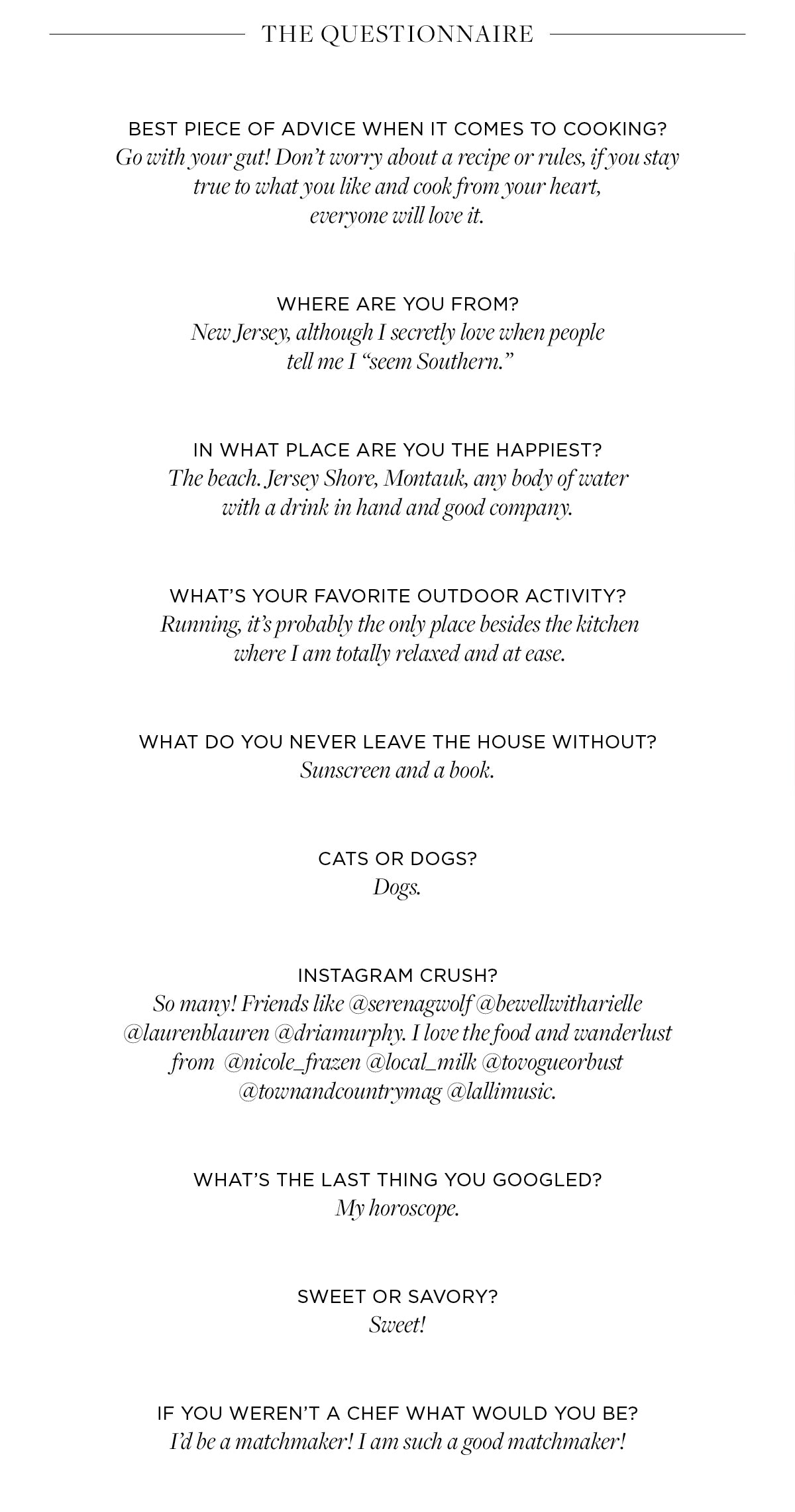 Best piece of advice when it comes to cooking?​ Go with your gut! Don’t worry about a recipe or rules, if you stay true to what you like and cook from your heart,  everyone will love it.    WHERE ARE YOU FROM? New Jersey, although I secretly love when people  tell me I “seem Southern.”​   In what place are you the happiest? The beach. Jersey Shore, Montauk, any body of water  with a drink in hand and good company. ​   What’s your favorite outdoor activity?  Running, it’s probably the only place besides the kitchen  where I am totally relaxed and at ease. ​   What do you never leave the house without? Sunscreen and a book. ​   cats or dogs? Dogs.   Instagram crush?​ So many! Friends like @serenagwolf @bewellwitharielle  @laurenblauren @driamurphy. I love the food and wanderlust from  @nicole_frazen @local_milk @tovogueorbust  @townandcountrymag @lallimusic.   What’s the last thing you googled?​  My horoscope. ​   Sweet or savory?​ Sweet!   If you weren’t a chef what would you be?​ I’d be a matchmaker! I am such a good matchmaker!