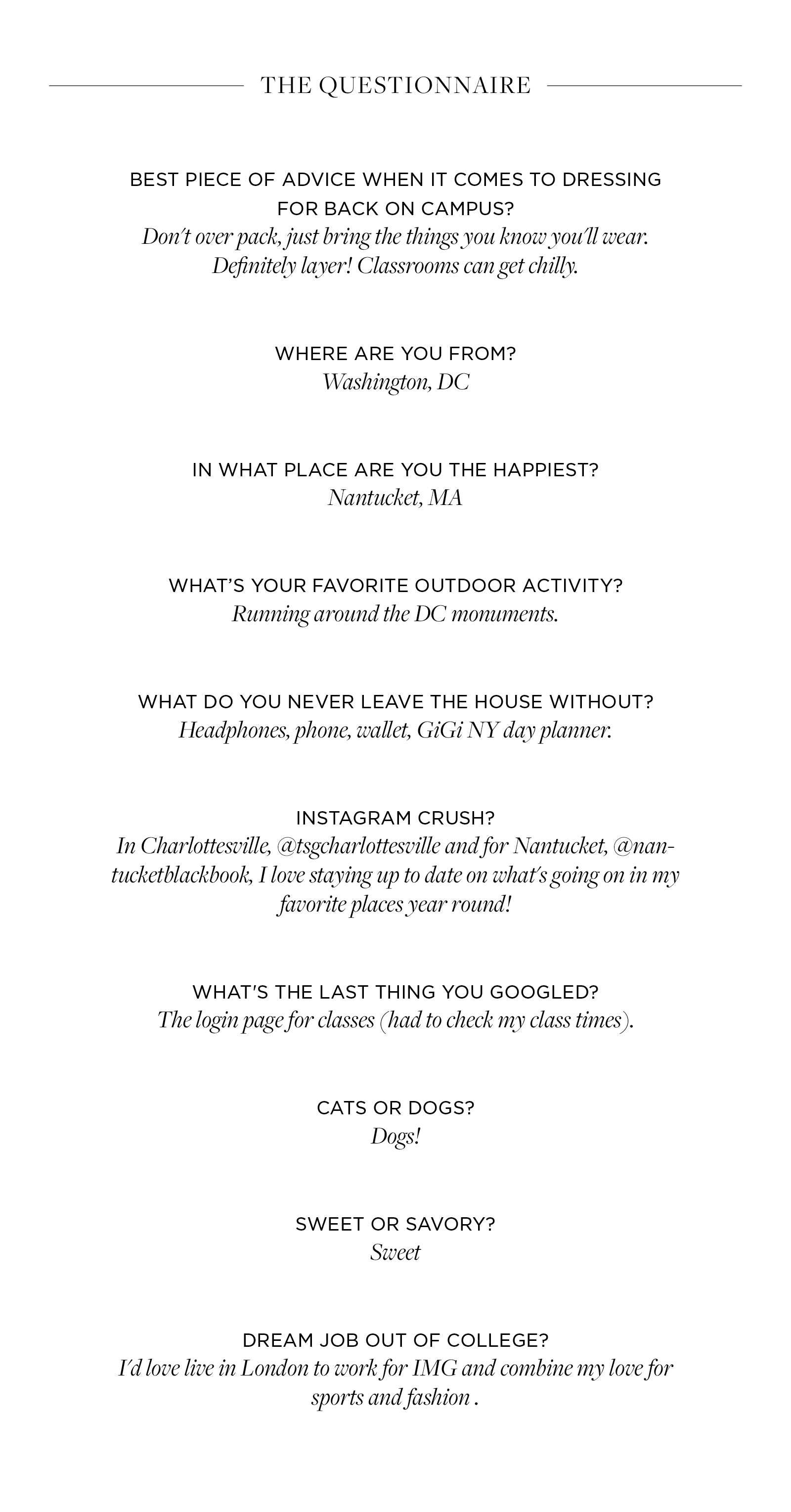 Best piece of advice when it comes to dressing for back on campus?  Don't over pack, just bring the things you know you'll wear.  Definitely layer! Classrooms can get chilly.    Where are you from?  Washington, DC   In what place are you the happiest?  Nantucket, MA    What’s your favorite outdoor activity?  Running around the DC monuments.   What do you never leave the house without?  Headphones, phone, wallet, GiGi NY day planner.    Instagram crush?   In Charlottesville, @tsgcharlottesville and for Nantucket, @nantucketblackbook, I love staying up to date on what's going on in my favorite places year round!   What's the last thing you googled?  The login page for classes (had to check my class times).   Cats or dogs?  Dogs!   Sweet or savory?  Sweet   Dream job out of college?  I'd love live in London to work for IMG and combine my love for sports and fashion .