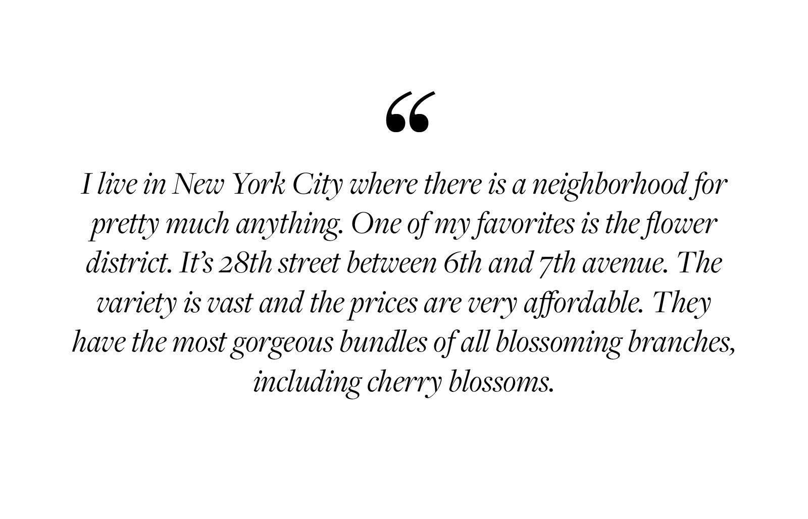 I live in New York City where there is a neighborhood for pretty much anything. One of my favorites is the flower district. It’s 28th street between 6th and 7th avenue. The variety is vast and the prices are very affordable. They have the most gorgeous bundles of all blossoming branches, including cherry blossoms.  