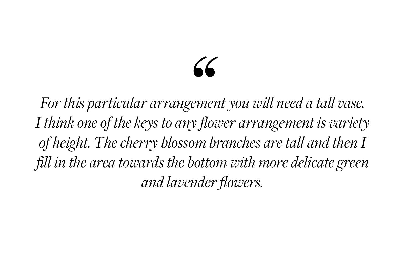 For this particular arrangement you will need a tall vase.  I think one of the keys to any flower arrangement is variety of height. The cherry blossom branches are tall and then I fill in the area towards the bottom with more delicate green and lavender flowers.  