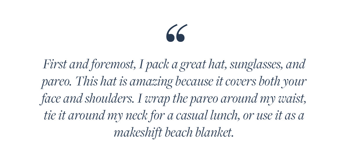 First and foremost, I pack a great hat, sunglasses, and pareo. This hat is amazing because it covers both your face and shoulders. I wrap the pareo around my waist, tie it around my neck for a casual lunch, or use it as a makeshift beach blanket. 
