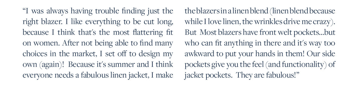I was always having trouble finding just the right blazer. I like everything to be cut long, because I think that's the most flattering fit on women. After not being able to find many choices in the market, I set off to design my own (again)!  Because it's summer and I think everyone needs a fabulous linen jacket, I make the blazers in a linen blend (linen blend because while I love linen, the wrinkles drive me crazy).  But  Most blazers have front welt pockets...but who can fit anything in there and it's way too awkward to put your hands in them! Our side pockets give you the feel (and functionality) of jacket pockets.  They are fabulous!