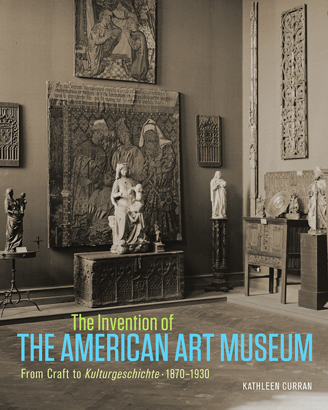 The Invention of the American Art Museum From Craft to Kulturgeschichte, 1870–1930