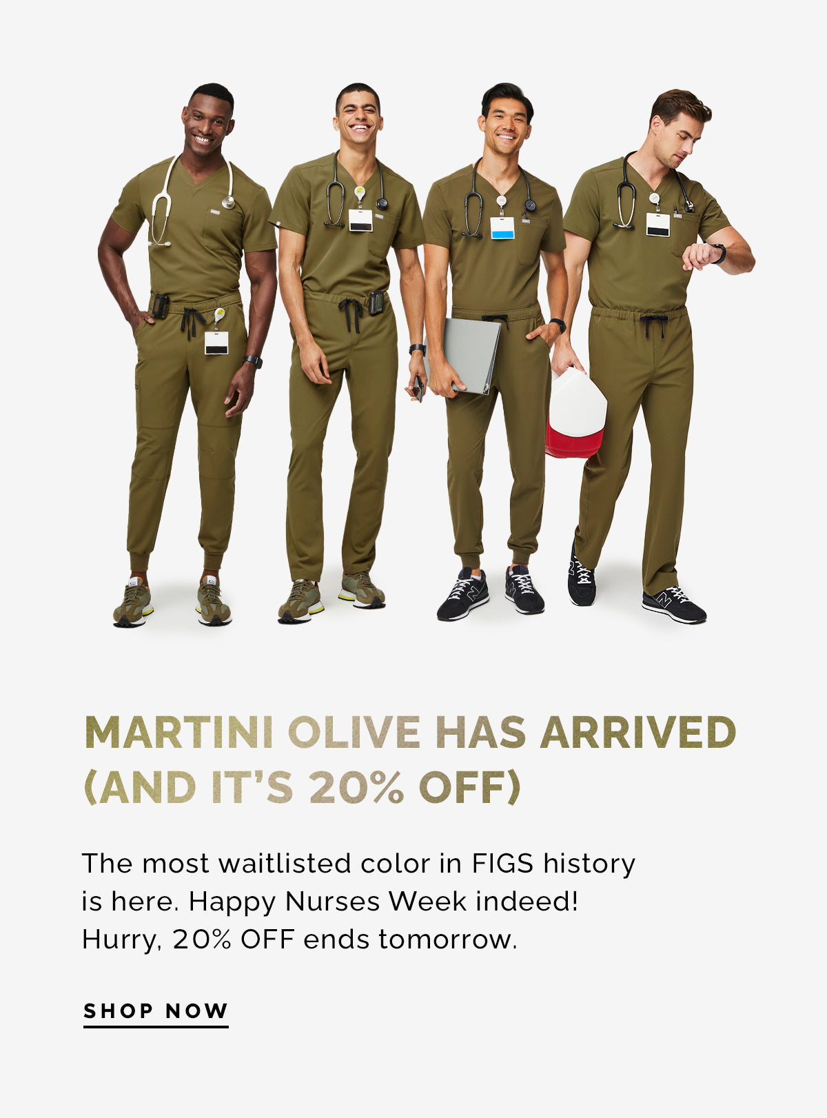  MARTINI OLIVE HAS ARRIVED AND IT'S 20% OFF The most waitlisted color in FIGS history is here. Happy Nurses Week indeed! Hurry, 20% OFF ends tomorrow. SHOP NOW 