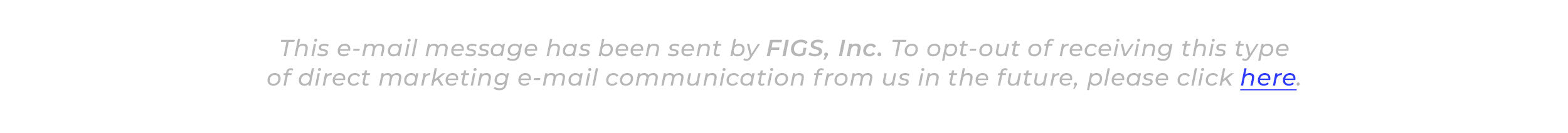 This e-mail message has been sent by FIGS, Inc. To opt-out of receiving this type of direct marketing e-mail communication from us in the future, please click here. 