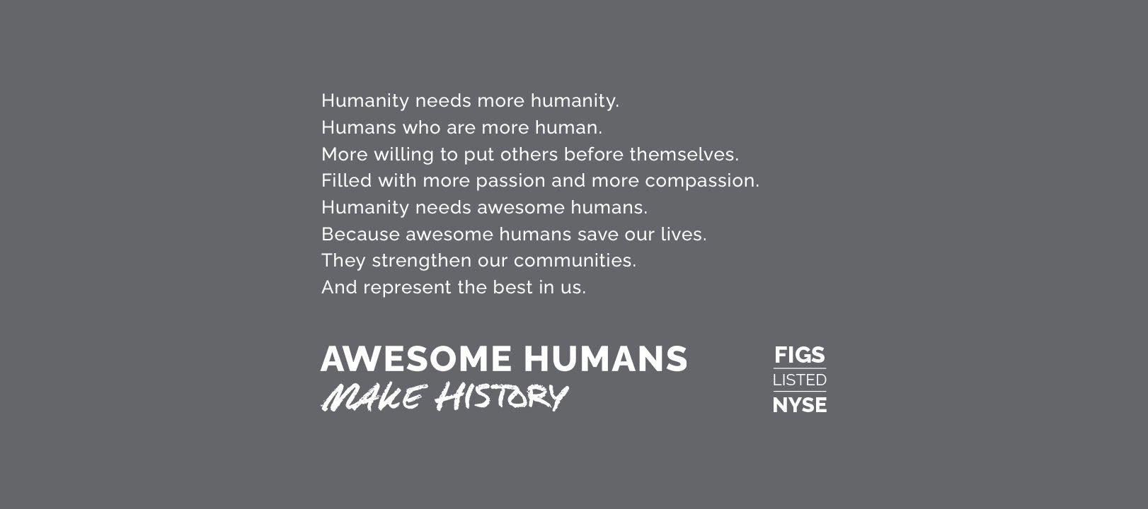 Humanity needs more humanity. Humans who are more human. More willing to put others before themselves. Filled with more passion and more compassion. Humanity needs awesome humans. Because awesome humans save our lives. They strengthen our communities. And represent the best in us. Awesome humans make history.