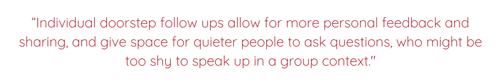 “Individual doorstep follow ups allow for more personal feedback and sharing, and give space for quieter people to ask questions, who might be too shy to speak up in a group context.