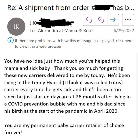 Email reply, Subject "Re: A shipment from order has been delivered" From customer JK to Alexandra at Mama & Roo's. Email reads, "You have no idea just how much you've helped this mama and sick baby! Thank you so much for getting these new carriers delivered to me by today. He's been living in the Lenny Hybrid (I think it was called Lotus) carrier every time he gets sick and that's been a ton since he just started daycare at 26 months after living in a COVID prevention bubble with me and his dad since his birth at the start of the pandemic in April 2020. You are my permanent baby carrier retailer of choice forever!"