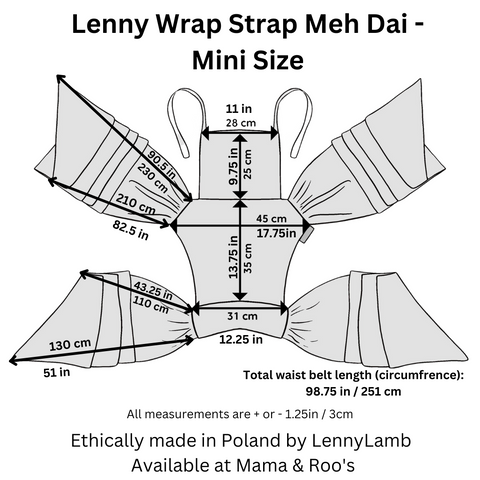 Mini Wrap Strap Meh Dai dimensions: Hood width: 11in / 28cm Hood height: 9.75in / 25cm Panel height (top edge of waistband to bottom edge of hood): 13.75in / 35cm Panel width top of panel (at the widest point): 17.75in / 45cm Panel width bottom of panel: 12.25in / 31cm Total waist belt length (circumfrence): 98.75in / 251cm  Shoulder strap length  longer rail: 90.5in / 230 cm shorter rail: 82.5in / 210 cm Waist belt length  longer rail: 51in / 130 cm shorter rail: 43.25in / 110 cm Total length from short end to short end: 98.75in / 251cm