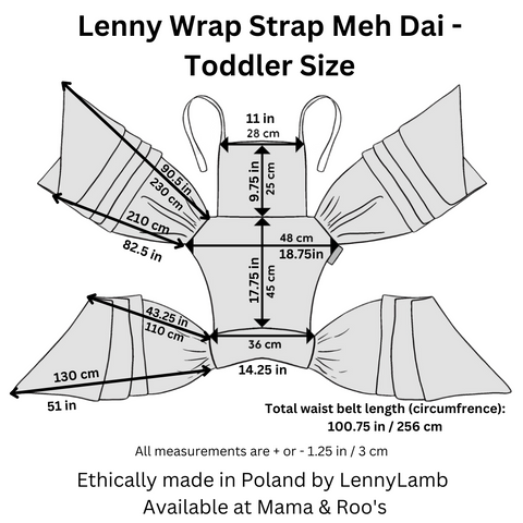 Toddler Wrap Strap Meh Dai dimensions: Hood width: 11in / 28cm Hood height: 9.75in / 25cm Panel height (top edge of waistband to bottom edge of hood): 17.75in / 45cm Panel width top of panel (at the widest point): 18.75in / 48cm Panel width bottom of panel: 14.25in / 36cm Total waist belt length (circumfrence): 100.75in / 256cm  Shoulder strap length  longer rail: 90.5in / 230 cm shorter rail: 82.5in / 210 cm Waist belt length  longer rail: 51in / 130 cm shorter rail: 43.25in / 110 cm Total length from short end to short end: 100.75in / 256cm  All measurements are + or - 1.25in / 3cm