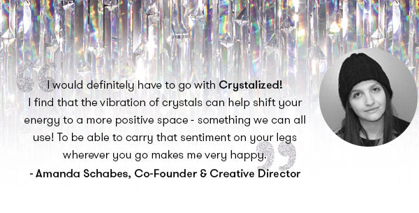  would definitely have to go with Crystalized! I find that the vibration of crystals can help shift your energy to a more positive space - something we can all use! To be able to carry that sentiment on your legs wherever you go makes me very happy. - Amanda Schabes, Terez