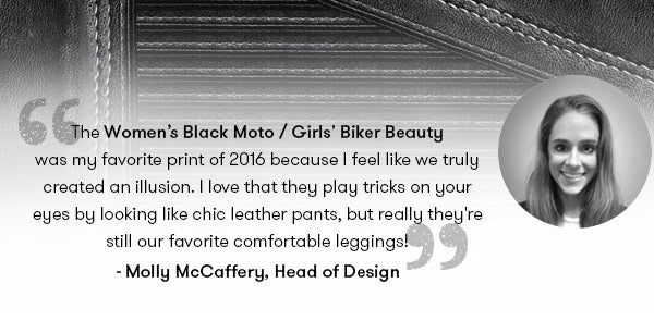 The Women’s Black Moto / Girls' Biker Beauty was my favorite print of 2016 because I feel like we truly created an illusion. I love that they play tricks on your eyes by looking like chic leather pants, but really they're still our favorite comfortable leggings! —Molly McCaffery, Terez