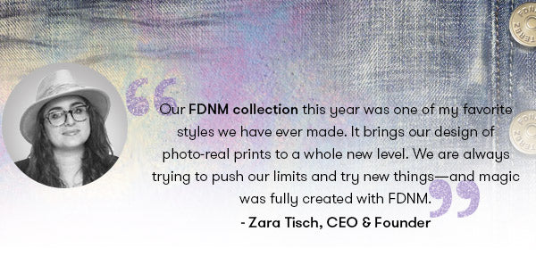 Our FDNM collection this year was one of my favorite styles we have ever made. It brings our design of photo-real prints to a whole new level. We are always trying to push our limits and try new things—and magic was fully created with FDNM. - Zara Terez Tisch
