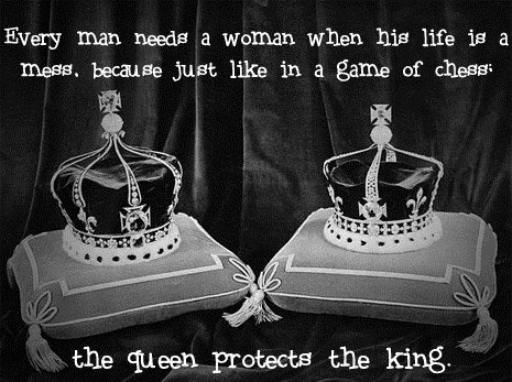 Every man needs a woman when his life is a mess.  Because just like in a game of chess, the queen protects the king