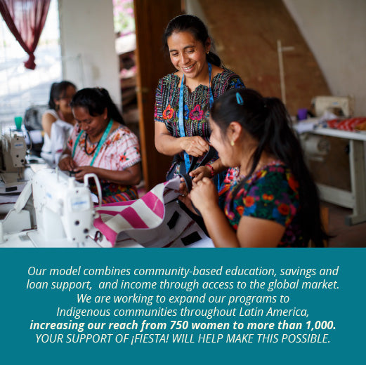 Our model combines community-based education, savings and loan support,  and income through access to the global market.   We are working to expand our programs to Indigenous communities throughout Latin America, increasing our reach from 750 women to more than 1,000.   Your support of ¡Fiesta! will help make this possible.