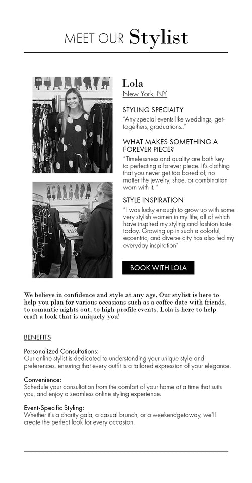 From 50 - 60 and beyond, we believe in confidence and style at any age.  Our personalized stylist is here to help you plan for various occasions such as a coffee date with friends, to romantic nights out, to high-profile events. Here to help craft a look that is uniquely you!  Benefits:  Personalized Consultations: Our online stylist is dedicated to understanding your unique style and preferences, ensuring that every outfit is a tailored expression of your elegance. Convenience: Schedule your consultation from the comfort of your home at a time that suits you, and enjoy a seamless online styling experience. Event-Specific Styling: Whether it's a charity gala, a casual brunch, or a weekend getaway, we’ll create the perfect look for every occasion.