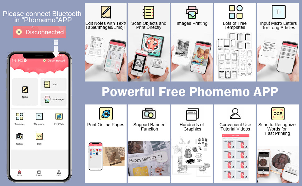 Phomemo APP is multifuntional free for T02 thermal sticker printer, in the APP, you can edit notes wih text, table, image, and emoji; scan objects and print directly; image printing, lots of free templates, input micro letters for long articles; print online pages; support banner funtion; hundreds of graphics; convenient use tutorial videos; scan to recognize words for fast printing.