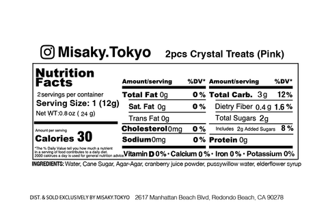 The image is a nutrition facts label for "2pcs Crystal Treats (Pink)" from Misaky.Tokyo. It provides nutritional information for a serving size of 1 piece (12g), and there are two servings per container. Each serving contains 30 calories, 0g of total fat (0% DV), 0g of saturated fat (0% DV), 0g of trans fat, 0mg of cholesterol (0% DV), 0mg of sodium (0% DV), 3g of total carbohydrates (12% DV), 0.4g of dietary fiber (1.6% DV), 2g of total sugars including 2g of added sugars (8% DV), and 0g of protein. The product does not provide any significant amount of Vitamin D, Calcium, Iron, or Potassium.  The ingredients listed are water, cane sugar, agar-agar, cranberry juice powder, pussywillow water, elderflower syrup.  The label notes that this product is distributed and sold exclusively by MISAKY.TOKYO, with an address at 2617 Manhattan Beach Blvd, Redondo Beach, CA 90278.