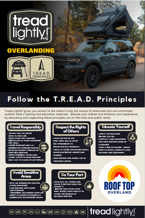 Travel Responsibly Protect the land and the trails by staying on designated roads, trails and areas. Go over, not around, obstacles to avoid widening the trails. Cross streams only at designated fords. When possible, avoid wet, muddy trails. On water, stay on designated waterways and launch your watercraft in designated areas.  Respect the Rights of Others Protect the fun for others, including future generations. This includes private property owners, all recreational trail users, campers and others so they can enjoy their recreational activities undisturbed. Leave any gates as you found them. Yield the right of way to those passing you or going uphill. On water, respect anglers, swimmers, skiers, boaters, divers and those on or near shore. Don’t be selfish or you put your access at risk, and the access for others.  Educate Yourself Prior to your trip, do your research by obtaining travel maps and learn regulations from public agencies. Plan for your trip, take recreation skills classes and know how to operate your equipment safely and ensure you do no harm to the trails, yourself, or others.   Avoid Sensitive Areas Be extra aware of land such as meadows, lake shores, wetlands and streams. Always ride with caution any time water is present. Wet soils are more susceptible to damage. Riding along river and stream beds causes erosion and habitat destruction. Stay on designated routes. This protects wildlife habitats and sensitive soils from damage. Don’t disturb historical, archeological or paleontological sites. On water, avoid operating your watercraft in shallow waters or near shorelines at high speeds.  Do Your Part It’s up to you to protect your trail access! Always be modeling appropriate behavior, leaving the area better than you found it, properly disposing of waste, minimizing the use of fire, avoiding the spread of invasive species and repairing degraded areas.  These Tread Lightly principles aren't just rules; they're an invitation to become true stewards of the wilderness. By embracing them, we're not just protecting the environment, but enriching our own experience. Every mindful step we take deepens our connection to nature, weaving stories of responsibility into the fabric of our adventures and protects the adventure for us and future generations. Tread Lightly! keeps America’s outdoor recreation areas beautiful, healthy and accessible. Being responsible doesn't have to be boring.   Roof Top Overland and Tread Lightly stand side-by-side, equipping you with the tools and knowledge to leave your mark on the world, not the wilderness. So, hit the road with confidence, knowing that your journey is not just about exploration, but about leaving a lasting legacy of respect and responsibility. The open road awaits, adventurer, let's tread lightly together.