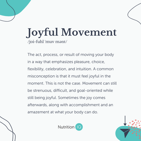 Joyful Movement: The act, process, or result of moving your body in a way that emphasizes pleasure, choice, flexibility, celebration, and intuition. A common misconception is that it must feel joyful in the moment. This is not the case. Movement can still be strenuous, difficult, and goal-oriented while still being joyful. Sometimes the joy comes afterwards, along with accomplishment and an amazement at what your body can do.